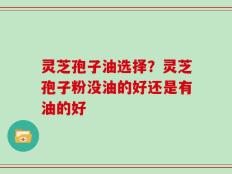 灵芝孢子油选择？灵芝孢子粉没油的好还是有油的好