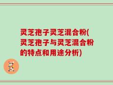 灵芝孢子灵芝混合粉(灵芝孢子与灵芝混合粉的特点和用途分析)