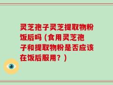 灵芝孢子灵芝提取物粉饭后吗 (食用灵芝孢子和提取物粉是否应该在饭后服用？)