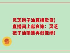 灵芝孢子油直播卖货(直播间上献良策：灵芝孢子油销售再创佳绩)