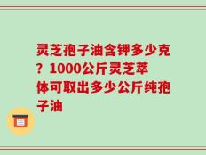 灵芝孢子油含钾多少克？1000公斤灵芝萃体可取出多少公斤纯孢子油