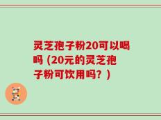 灵芝孢子粉20可以喝吗 (20元的灵芝孢子粉可饮用吗？)