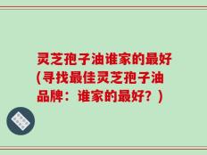 灵芝孢子油谁家的最好(寻找最佳灵芝孢子油品牌：谁家的最好？)
