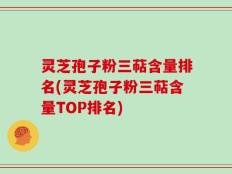 灵芝孢子粉三萜含量排名(灵芝孢子粉三萜含量TOP排名)