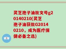 灵芝孢子油批文号g20140210(灵芝孢子油获批G20140210，成为医疗保健必备之选)