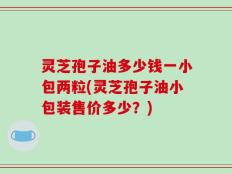 灵芝孢子油多少钱一小包两粒(灵芝孢子油小包装售价多少？)