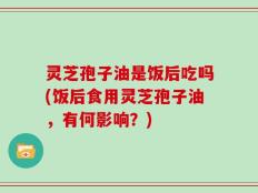 灵芝孢子油是饭后吃吗(饭后食用灵芝孢子油，有何影响？)