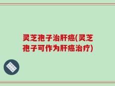 灵芝孢子治肝癌(灵芝孢子可作为肝癌治疗)