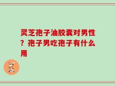 灵芝孢子油胶囊对男性？孢子男吃孢子有什么用
