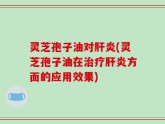 灵芝孢子油对肝炎(灵芝孢子油在治疗肝炎方面的应用效果)