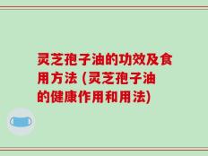灵芝孢子油的功效及食用方法 (灵芝孢子油的健康作用和用法)