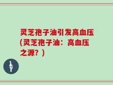 灵芝孢子油引发高血压(灵芝孢子油：高血压之源？)