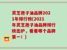 灵芝孢子油品牌2021年排行榜(2021年灵芝孢子油品牌排行榜出炉，看看哪个品牌第一！)