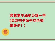 灵芝孢子油多少钱一平(灵芝孢子油平均价格是多少？)