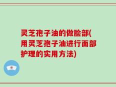 灵芝孢子油的做脸部(用灵芝孢子油进行面部护理的实用方法)