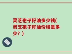 灵芝孢子籽油多少钱(灵芝孢子籽油价格是多少？)