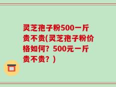 灵芝孢子粉500一斤贵不贵(灵芝孢子粉价格如何？500元一斤贵不贵？)