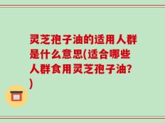灵芝孢子油的适用人群是什么意思(适合哪些人群食用灵芝孢子油？)