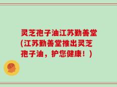 灵芝孢子油江苏勤善堂(江苏勤善堂推出灵芝孢子油，护您健康！)