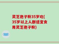 灵芝孢子粉35岁吃(35岁以上人群适宜食用灵芝孢子粉)
