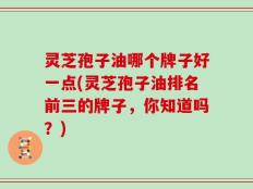 灵芝孢子油哪个牌子好一点(灵芝孢子油排名前三的牌子，你知道吗？)