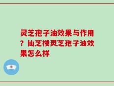 灵芝孢子油效果与作用？仙芝楼灵芝孢子油效果怎么样