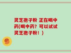 灵芝孢子粉 正在喝中药(喝中药？可以试试灵芝孢子粉！)