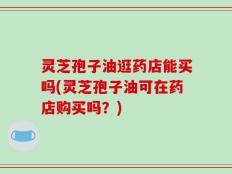 灵芝孢子油逛药店能买吗(灵芝孢子油可在药店购买吗？)