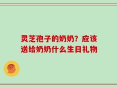 灵芝孢子的奶奶？应该送给奶奶什么生日礼物