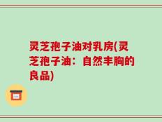 灵芝孢子油对乳房(灵芝孢子油：自然丰胸的良品)