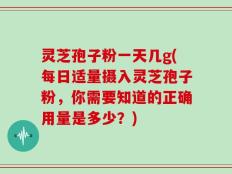 灵芝孢子粉一天几g(每日适量摄入灵芝孢子粉，你需要知道的正确用量是多少？)