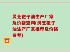 灵芝孢子油生产厂家 及价格查询(灵芝孢子油生产厂家推荐及价格参考)