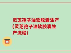 灵芝孢子油软胶囊生产(灵芝孢子油软胶囊生产流程)