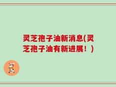 灵芝孢子油新消息(灵芝孢子油有新进展！)