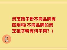灵芝孢子粉不同品牌有区别吗(不同品牌的灵芝孢子粉有何不同？)