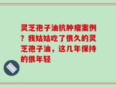 灵芝孢子油抗肿瘤案例？我姑姑吃了很久的灵芝孢子油，这几年保持的很年轻