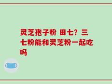 灵芝孢子粉 田七？三七粉能和灵芝粉一起吃吗