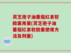 灵芝孢子油番茄红素软胶囊用量(灵芝孢子油番茄红素软胶囊使用方法及剂量)