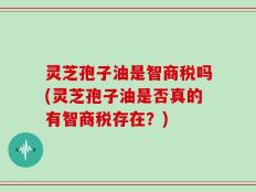 灵芝孢子油是智商税吗(灵芝孢子油是否真的有智商税存在？)