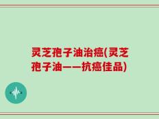 灵芝孢子油治癌(灵芝孢子油——抗癌佳品)