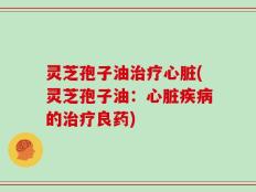 灵芝孢子油治疗心脏(灵芝孢子油：心脏疾病的治疗良药)