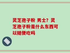 灵芝孢子粉 男士？灵芝孢子粉是什么东西可以随便吃吗