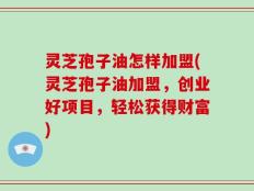 灵芝孢子油怎样加盟(灵芝孢子油加盟，创业好项目，轻松获得财富)