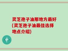 灵芝孢子油那地方最好(灵芝孢子油最佳选择地点介绍)
