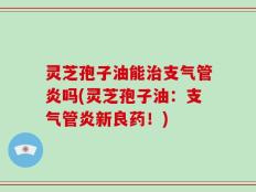 灵芝孢子油能治支气管炎吗(灵芝孢子油：支气管炎新良药！)