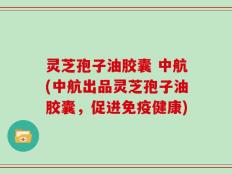 灵芝孢子油胶囊 中航(中航出品灵芝孢子油胶囊，促进免疫健康)