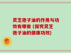 灵芝孢子油的作用与功效有哪些 (探究灵芝孢子油的健康功效)