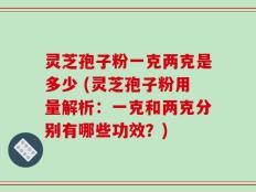 灵芝孢子粉一克两克是多少 (灵芝孢子粉用量解析：一克和两克分别有哪些功效？)