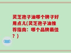 灵芝孢子油哪个牌子好用点儿(灵芝孢子油推荐指南：哪个品牌最佳？)
