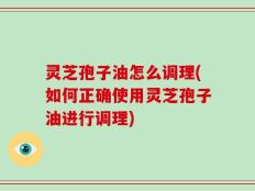 灵芝孢子油怎么调理(如何正确使用灵芝孢子油进行调理)